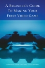 A Beginner's Guide To Making Your First Video Game: 10 Simple Steps Of Game Development: How To Make A Video Game From Scratch Cover Image