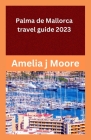 palma de mallorca travel guide 2023 By Amelia J. Moore Cover Image