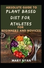 Absolute Guide To Plant Based Diet Athletes For Beginners And Novices By Mary Ryan Cover Image