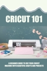 Cricut 101: A Beginner Guide To Use Your Cricut Machine With Beautiful Crafts And Projects: Tips And Tricks With Cricut By Deja Stickrod Cover Image