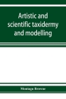Artistic and scientific taxidermy and modelling; a manual of instruction in the methods of preserving and reproducing the correct form of all natural By Montagu Browne Cover Image