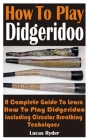 How To Play Didgeridoo: A Complete Guide To Learn How To Play Didgeridoo Including Circular Breathing Techniques Cover Image