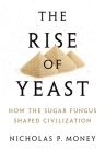The Rise of Yeast: How the Sugar Fungus Shaped Civilization By Nicholas P. Money Cover Image