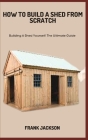 How to Build a Shed from Scratch: Building A Shed Yourself: The Ultimate Guide By Frank Jackson Cover Image