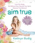 Aim True: Love Your Body, Eat Without Fear, Nourish Your Spirit, Discover True Balance! By Kathryn Budig Cover Image