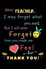 Dear Teacher I May Forget What You Said, But I Will Never Forget How You Made Me Feel love Thank You: Teacher Notebook Gift - Teacher Gift Appreciatio Cover Image
