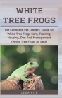 White Tree Frogs: The Complete Pet Owners Guide On White Tree Frogs Care, Training, Housing, Diet And Management (White Tree Frogs As Pe Cover Image