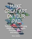 Make Great Art on Your iPad: Tools, tips and tricks for using Adobe Photoshop Sketch, Procreate, ArtRage and many more By Alison Jardine Cover Image