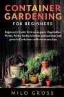Container Gardening for Beginner: Beginners Guide To Grow organic Vegetables, Plants, fruits and Herbs in indoor and outdoor and grow in Containers wi Cover Image