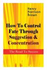How To Control Fate Through Suggestion & Concentration: The Road To Success: Become the Master of Your Own Destiny and Feel the Positive Power of Focu By Henry Harrison Brown Cover Image