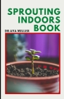 The Sprouting Indoors Book: Growing Sprouts and Using Sprouts To Maximize Your Health By Ava Miller Cover Image