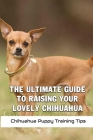 The Ultimate Guide To Raising Your Lovely Chihuahua: Chihuahua Puppy Training Tips: How To Care For A Chihuahua Cover Image