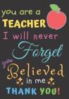 You Are A Teacher I Will Never Forget You Believed In Me Thank You: Teacher Notebook Gift - Teacher Gift Appreciation - Teacher Thank You Gift - Gift Cover Image