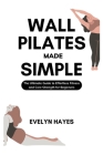 Wall Pilates Made Simple: The Ultimate Guide to Effortless Fitness and Core Strength for Beginners By Evelyn Hayes Cover Image