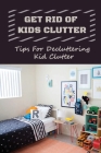 Get Rid Of Kids Clutter: Tips For Decluttering Kid Clutter: Solutions To Your Child'S Clutter Issues Cover Image