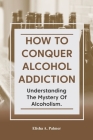 How to Conquer Alcohol Addiction: Understanding The Mystery Of Alcoholism. By Elisha A. Palmer Cover Image