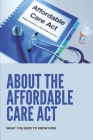 About The Affordable Care Act: What You Need To Know Now: Easy-To-Understand Guide To The Affordable Care Act Cover Image