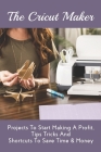 The Cricut Maker: Projects To Start Making A Profit, Tips Tricks And Shortcuts To Save Time & Money: Secret To Earning Money With Cricut Cover Image