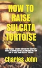 How to Raise Sulcata Tortoise: How to Raise Sulcata Tortoise: The Complete Guide to Caring, Keeping, Feeding and Tipes on How to Raise Your Sulcata T By Charles John Cover Image