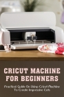 Cricut Machine For Beginners: Practical Guide On Using Cricut Machine To Create Impressive Cuts: How To Create Cricut Projects With Your Cricut Mach Cover Image
