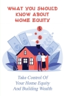 What You Should Know About Home Equity: Take Control Of Your Home Equity And Building Wealth: How To Achieve Financial Freedom In Your Life Cover Image