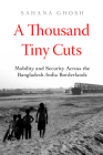 A Thousand Tiny Cuts: Mobility and Security across the Bangladesh-India Borderlands (Atelier: Ethnographic Inquiry in the Twenty-First Century #10) By Sahana Ghosh Cover Image