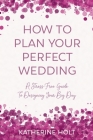 How To Plan Your Perfect Wedding: A Stress-Free Guide To Designing Your Big Day By Katherine Holt Cover Image