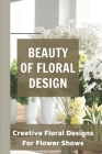 Beauty Of Floral Design Creative Floral Designs For Flower Shows: Floral Design Ideas By Rosaline Chant Cover Image
