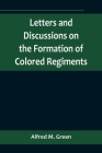 Letters and Discussions on the Formation of Colored Regiments, and the Duty of the Colored People in Regard to the Great Slaveholders' Rebellion, in t By Alfred M. Green Cover Image