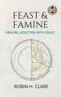 Feast & Famine: Healing Addiction with Grace By Robin H. Clare Cover Image