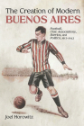The Creation of Modern Buenos Aires: Football, Civic Associations, Barrios, and Politics, 1912-1943 Cover Image