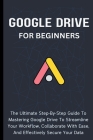Google Drive For Beginners: The Ultimate Step-By-Step Guide To Mastering Google Drive To Streamline Your Workflow, Collaborate With Ease, And Effe Cover Image