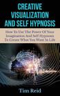 Creative Visualization And Self Hypnosis: How To Use The Power Of Your Imagination And Self Hypnosis To Create What You Want In Life Cover Image