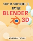 Step-by-Step Guide to Master Blender 3D: The Ultimate Handbook for Learning Blender 3D: A Comprehensive Step-by-Step Tutorial for Beginners and Beyond By Genesis A. Turner Cover Image