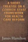 A Short Treatise on a Common Sense Framework for Health Care Reform By James Hamilton Cover Image