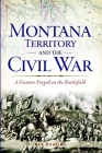 Montana Territory and the Civil War: A Frontier Forged on the Battlefield By Ken Robison Cover Image