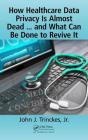 How Healthcare Data Privacy Is Almost Dead ... and What Can Be Done to Revive It! By John J. Trinckes Jr Cover Image