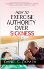 How to Exercise Authority Over Sickness: Authoritative Prayers and Declarations for Personal Healing, and Healing of Your Loved Ones By Daniel C. Okpara Cover Image