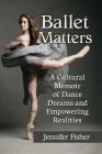 Ballet Matters: A Cultural Memoir of Dance Dreams and Empowering Realities By Jennifer Fisher Cover Image