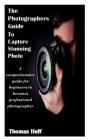 The Photographers Guide to Capture Stunning Photo: A comprehensive guide for beginners to becomes professional photographer Cover Image