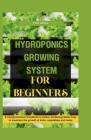 Hydroponics Growing System for Beginners: A Comprehensive Handbook to Indoor Gardening Made Easy to maximize the growth of fruits, vegetables and herb Cover Image
