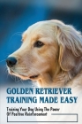 Golden Retriever Training Made Easy: Training Your Dog Using The Power Of Positive Reinforcement: How To Achieve Golden Retrievers Dog Training Excell Cover Image
