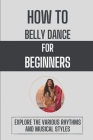 How To Belly Dance For Beginners: Explore The Various Rhythms And Musical Styles: Key To Become To Belly Dancer Cover Image