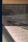 A Copious and Critical English-Latin Lexicon, Founded On the German-Latin Dictionary of C.E. Georges, by J.E. Riddle and T.K. Arnold By Joseph Esmond Riddle, Thomas Kerchever Arnold Cover Image