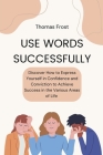 Use Words Successfully: Discover How to Express Yourself in Confidence and Conviction to Achieve Success in the Various Areas of Life Cover Image
