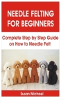 Needle Felting for Beginners: Complete Step by Step Guide on How to Needle Felt By Susan Michael Cover Image