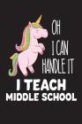 Oh I Can Handle It I Teach Middle School: Funny Unicorn Middle School Teacher Gift Notebook By Creative Juices Publishing Cover Image