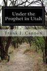 Under the Prophet in Utah: The National Menace of a Political Priestcraft By Harvey J. O'Higgins, Frank J. Cannon Cover Image