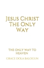 Jesus Christ The Only Way: The Only Way To Heaven By Grace Dola Balogun Cover Image
