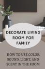 Decorate Living Room For Family: How To Use Color, Sound, Light, And Scent In The Room: Decorate Living Room By Ryann Ramella Cover Image